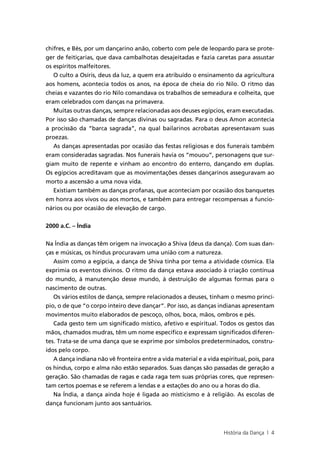 chifres, e Bés, por um dançarino anão, coberto com pele de leopardo para se prote-
ger de feitiçarias, que dava cambalhotas desajeitadas e fazia caretas para assustar
os espíritos malfeitores.
   O culto a Osíris, deus da luz, a quem era atribuído o ensinamento da agricultura
aos homens, acontecia todos os anos, na época de cheia do rio Nilo. O ritmo das
cheias e vazantes do rio Nilo comandava os trabalhos de semeadura e colheita, que
eram celebrados com danças na primavera.
   Muitas outras danças, sempre relacionadas aos deuses egípcios, eram executadas.
Por isso são chamadas de danças divinas ou sagradas. Para o deus Amon acontecia
a procissão da “barca sagrada”, na qual bailarinos acrobatas apresentavam suas
proezas.
   As danças apresentadas por ocasião das festas religiosas e dos funerais também
eram consideradas sagradas. Nos funerais havia os “mouou”, personagens que sur-
giam muito de repente e vinham ao encontro do enterro, dançando em duplas.
Os egípcios acreditavam que as movimentações desses dançarinos asseguravam ao
morto a ascensão a uma nova vida.
   Existiam também as danças profanas, que aconteciam por ocasião dos banquetes
em honra aos vivos ou aos mortos, e também para entregar recompensas a funcio-
nários ou por ocasião de elevação de cargo.


2000 a.C. – Índia


Na Índia as danças têm origem na invocação a Shiva (deus da dança). Com suas dan-
ças e músicas, os hindus procuravam uma união com a natureza.
   Assim como a egípcia, a dança de Shiva tinha por tema a atividade cósmica. Ela
exprimia os eventos divinos. O ritmo da dança estava associado à criação contínua
do mundo, à manutenção desse mundo, à destruição de algumas formas para o
nascimento de outras.
   Os vários estilos de dança, sempre relacionados a deuses, tinham o mesmo princí-
pio, o de que “o corpo inteiro deve dançar”. Por isso, as danças indianas apresentam
movimentos muito elaborados de pescoço, olhos, boca, mãos, ombros e pés.
   Cada gesto tem um significado místico, afetivo e espiritual. Todos os gestos das
mãos, chamados mudras, têm um nome específico e expressam significados diferen-
tes. Trata-se de uma dança que se exprime por símbolos predeterminados, constru-
ídos pelo corpo.
   A dança indiana não vê fronteira entre a vida material e a vida espiritual, pois, para
os hindus, corpo e alma não estão separados. Suas danças são passadas de geração a
geração. São chamadas de ragas e cada raga tem suas próprias cores, que represen-
tam certos poemas e se referem a lendas e a estações do ano ou a horas do dia.
   Na Índia, a dança ainda hoje é ligada ao misticismo e à religião. As escolas de
dança funcionam junto aos santuários.



                                                                     História da Dança | 4
 
