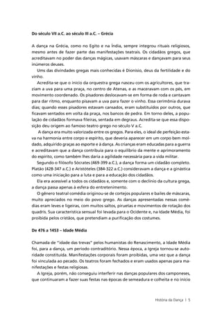 Do século VII a.C. ao século III a.C. – Grécia


A dança na Grécia, como no Egito e na Índia, sempre integrou rituais religiosos,
mesmo antes de fazer parte das manifestações teatrais. Os cidadãos gregos, que
acreditavam no poder das danças mágicas, usavam máscaras e dançavam para seus
inúmeros deuses.
   Ums das divindades gregas mais conhecidas é Dionísio, deus da fertilidade e do
vinho.
   Acredita-se que o início da orquestra grega nasceu com os agricultores, que tra-
ziam a uva para uma praça, no centro de Atenas, e as maceravam com os pés, em
movimento coordenado. Os pisadores deslocavam-se em forma de roda e cantavam
para dar ritmo, enquanto pisavam a uva para fazer o vinho. Essa cerimônia durava
dias; quando esses pisadores estavam cansados, eram substituídos por outros, que
ficavam sentados em volta da praça, nos bancos de pedra. Em torno deles, a popu-
lação de cidadãos formava fileiras, sentada em degraus. Acredita-se que essa dispo-
sição deu origem ao famoso teatro grego no século V a.C.
    A dança era muito valorizada entre os gregos. Para eles, o ideal de perfeição esta-
va na harmonia entre corpo e espírito, que deveria aparecer em um corpo bem mol-
dado, adquirido graças ao esporte e à dança. As crianças eram educadas para a guerra
e acreditavam que a dança contribuía para o equilíbrio da mente e aprimoramento
do espírito, como também lhes daria a agilidade necessária para a vida militar.
   Segundo o filósofo Sócrates (469-399 a.C.), a dança forma um cidadão completo.
Platão (428-347 a.C.) e Aristóteles (384-322 a.C.) consideravam a dança e a ginástica
como uma iniciação para a luta e para a educação dos cidadãos.
   Ela era acessível a todos os cidadãos e, somente com o declínio da cultura grega,
a dança passa apenas à esfera do entretenimento.
   O gênero teatral comédia originou-se de cortejos populares e bailes de máscaras,
muito apreciados no meio do povo grego. As danças apresentadas nessas comé-
dias eram leves e ligeiras, com muitos saltos, piruetas e movimentos de rotação dos
quadris. Sua característica sensual foi levada para o Ocidente e, na Idade Média, foi
proibida pelos cristãos, que pretendiam a purificação dos costumes.


De 476 a 1453 – Idade Média


Chamada de “idade das trevas” pelos humanistas do Renascimento, a Idade Média
foi, para a dança, um período contraditório. Nessa época, a Igreja tornou-se auto-
ridade constituída. Manifestações corporais foram proibidas, uma vez que a dança
foi vinculada ao pecado. Os teatros foram fechados e eram usados apenas para ma-
nifestações e festas religiosas.
   A Igreja, porém, não conseguiu interferir nas danças populares dos camponeses,
que continuaram a fazer suas festas nas épocas de semeadura e colheita e no início



                                                                   História da Dança | 5
 
