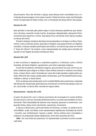 da primavera. Para não afrontar a Igreja, essas danças eram camufladas com a in-
trodução de personagens como anjos e santos. Posteriormente, essas manifestações
foram incorporadas às festas cristãs, com a introdução da dança dentro das igrejas.


Séculos XI e XII


Esse período é marcado pela peste negra e outras doenças epidêmicas que assola-
ram a Europa, causando muitas mortes. As pessoas, desesperadas, dançavam frene-
ticamente para espantar a morte. Essa dança ficou conhecida como dança macabra
ou dança da morte.
   O teatro religioso medieval abordava temas baseados no Antigo e no Novo Testa-
mento, como a vida dos santos, aparições e milagres. Suas peças tinham um objetivo
moralista. A dança macabra participava da história, na maioria das vezes em frente
à “boca do inferno” do cenário, como representação do castigo para remissão do
pecado ou do flagelo da peste enviada por Deus.


Séculos XIII e XIV


A arte na pintura e tapeçarias, a arquitetura gótica e a literatura, como a Divina
Comédia, de Dante Alighieri, apresentam uma forte inspiração religiosa.
   A arte dos trovadores, menestréis e jograis, que acontecia nas ruas, entra nos cas-
telos medievais para alegrar as festas. Esses artistas ensinam à nobreza uma dança
lenta, a basse dance, assim chamada por causa dos trajes pesados usados pelas cas-
telãs, diferente das roupas usadas pelas camponesas, que lhes possibilitavam pular,
rodopiar e dançar a haute dance.
   Entre as danças executadas pela corte na Idade Média está a polonaise, originada
das danças de camponeses poloneses que aconteciam na frente das igrejas e que vai
ser, mais tarde, no século XIX, inserida em alguns balés.


Renascimento – Séculos XV e XVI

A partir do século XV, com o intenso movimento de renovação em muitos âmbitos
da vida social e cultural, chamado de Renascimento, as cortes reais também se trans-
formaram. Pela necessidade de ostentar suas riquezas, passaram a comemorar, com
grandes festas, datas como nascimento, casamento, aniversário.
   A dança se desenvolve, particularmente em Florença, na Itália, no palácio da fa-
mília Médici, onde, nas festas, eram apresentados espetáculos chamados de trionfi
– triunfos, que simbolizavam riqueza e poder. Vários artistas eram convidados a
colaborar na preparação desses espetáculos, entre eles Leonardo da Vinci.
   1459 – Em uma festa de casamento, foi apresentado o primeiro triunfo conside-
rado balé.



                                                                  História da Dança | 6
 