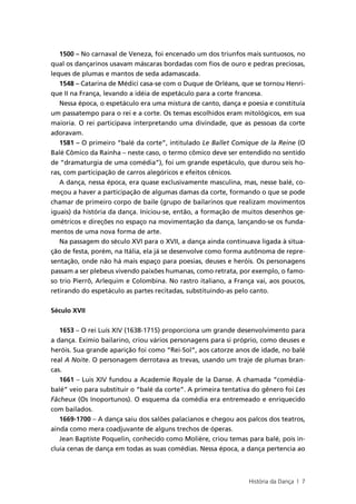 1500 – No carnaval de Veneza, foi encenado um dos triunfos mais suntuosos, no
qual os dançarinos usavam máscaras bordadas com fios de ouro e pedras preciosas,
leques de plumas e mantos de seda adamascada.
   1548 – Catarina de Médici casa-se com o Duque de Orléans, que se tornou Henri-
que II na França, levando a idéia de espetáculo para a corte francesa.
   Nessa época, o espetáculo era uma mistura de canto, dança e poesia e constituía
um passatempo para o rei e a corte. Os temas escolhidos eram mitológicos, em sua
maioria. O rei participava interpretando uma divindade, que as pessoas da corte
adoravam.
   1581 – O primeiro “balé da corte”, intitulado Le Ballet Comique de la Reine (O
Balé Cômico da Rainha – neste caso, o termo cômico deve ser entendido no sentido
de “dramaturgia de uma comédia”), foi um grande espetáculo, que durou seis ho-
ras, com participação de carros alegóricos e efeitos cênicos.
   A dança, nessa época, era quase exclusivamente masculina, mas, nesse balé, co-
meçou a haver a participação de algumas damas da corte, formando o que se pode
chamar de primeiro corpo de baile (grupo de bailarinos que realizam movimentos
iguais) da história da dança. Iniciou-se, então, a formação de muitos desenhos ge-
ométricos e direções no espaço na movimentação da dança, lançando-se os funda-
mentos de uma nova forma de arte.
   Na passagem do século XVI para o XVII, a dança ainda continuava ligada à situa-
ção de festa, porém, na Itália, ela já se desenvolve como forma autônoma de repre-
sentação, onde não há mais espaço para poesias, deuses e heróis. Os personagens
passam a ser plebeus vivendo paixões humanas, como retrata, por exemplo, o famo-
so trio Pierrô, Arlequim e Colombina. No rastro italiano, a França vai, aos poucos,
retirando do espetáculo as partes recitadas, substituindo-as pelo canto.


Século XVII


   1653 – O rei Luís XIV (1638-1715) proporciona um grande desenvolvimento para
a dança. Exímio bailarino, criou vários personagens para si próprio, como deuses e
heróis. Sua grande aparição foi como “Rei-Sol”, aos catorze anos de idade, no balé
real A Noite. O personagem derrotava as trevas, usando um traje de plumas bran-
cas.
   1661 – Luis XIV fundou a Academie Royale de la Danse. A chamada “comédia-
balé” veio para substituir o “balé da corte”. A primeira tentativa do gênero foi Les
Fâcheux (Os Inoportunos). O esquema da comédia era entremeado e enriquecido
com bailados.
   1669-1700 – A dança saiu dos salões palacianos e chegou aos palcos dos teatros,
ainda como mera coadjuvante de alguns trechos de óperas.
   Jean Baptiste Poquelin, conhecido como Molière, criou temas para balé, pois in-
cluía cenas de dança em todas as suas comédias. Nessa época, a dança pertencia ao



                                                                 História da Dança | 7
 