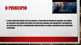 O PRINCIPIO
• O POVO PRIMITIVO INICIOU A ARTE DE DANÇAR E A PRATICAVA EM DIFERENTES OCASIÕES: NO PERÍODO
DE COLHEITAS, NOS RITUAIS AOS DEUSES, NA ÉPOCA DAS CAÇADAS, NOSCASAMENTOS, EM MOMENTOS
DE ALEGRIA OU TRISTEZA, EM HOMENAGEM À MÃENATUREZA, OU AINDA, EM MOMENTOS QUE INDICAVAM
FERTILIDADE.
 