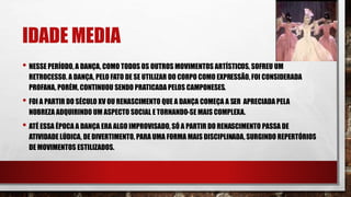 IDADE MEDIA
• NESSE PERÍODO, A DANÇA, COMO TODOS OS OUTROS MOVIMENTOS ARTÍSTICOS, SOFREU UM
RETROCESSO. A DANÇA, PELO FATO DE SE UTILIZAR DO CORPO COMO EXPRESSÃO, FOI CONSIDERADA
PROFANA, PORÉM, CONTINUOU SENDO PRATICADA PELOS CAMPONESES.
• FOI A PARTIR DO SÉCULO XV OU RENASCIMENTO QUE A DANÇA COMEÇA A SER APRECIADA PELA
NOBREZA ADQUIRINDO UM ASPECTO SOCIAL E TORNANDO-SE MAIS COMPLEXA.
• ATÉ ESSA ÉPOCA A DANÇA ERA ALGO IMPROVISADO, SÓ A PARTIR DO RENASCIMENTO PASSA DE
ATIVIDADE LÚDICA, DE DIVERTIMENTO, PARA UMA FORMA MAIS DISCIPLINADA, SURGINDO REPERTÓRIOS
DE MOVIMENTOS ESTILIZADOS.
 