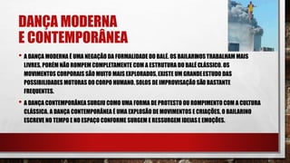 DANÇA MODERNA
E CONTEMPORÂNEA
• A DANÇA MODERNA É UMA NEGAÇÃO DA FORMALIDADE DO BALÉ. OS BAILARINOS TRABALHAM MAIS
LIVRES, PORÉM NÃO ROMPEM COMPLETAMENTE COM A ESTRUTURA DO BALÉ CLÁSSICO. OS
MOVIMENTOS CORPORAIS SÃO MUITO MAIS EXPLORADOS, EXISTE UM GRANDEESTUDO DAS
POSSIBILIDADES MOTORAS DO CORPO HUMANO. SOLOS DE IMPROVISAÇÃO SÃO BASTANTE
FREQUENTES.
• A DANÇA CONTEMPORÂNEA SURGIU COMO UMA FORMA DE PROTESTO OU ROMPIMENTO COM A CULTURA
CLÁSSICA. A DANÇA CONTEMPORÂNEA É UMA EXPLOSÃO DE MOVIMENTOS E CRIAÇÕES, O BAILARINO
ESCREVE NO TEMPO E NO ESPAÇO CONFORME SURGEM E RESSURGEM IDEIASE EMOÇÕES.
 