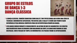 GRUPO DE ESTILOS
DE DANÇA 1-3
DANÇA CLÁSSICA
• A DANÇA CLÁSSICA, TAMBÉM CONHECIDA COMO BALLET, É UM TIPO DE DANÇA QUE REÚNE UMA SÉRIE DE
TÉCNICAS E MOVIMENTOS ESPECÍFICOS. POR OUTRO LADO, O BALLET É ONOME QUE PERMITE FAZER
REFERÊNCIA À PEÇA MUSICAL COMPOSTA PARA SER INTERPRETADA ATRAVÉSDA DANÇA.
• ESTA DANÇA SURGIU DURANTE O RENASCIMENTO, NA ALTURA EM QUE OS CASAMENTOS E OS EVENTOS
ARISTOCRÁTICOS ERAM CELEBRADOS COM BAILARINOS DA CORTE, OS QUAISMOSTRAVAM AS SUAS
DESTREZAS. COM O PASSAR DO TEMPO, OS MOVIMENTOS E OS PASSOS FORAM-SE APERFEIÇOANDO.
 
