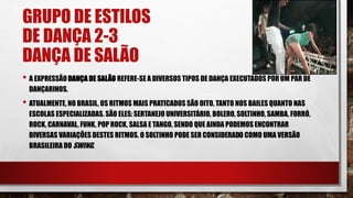 GRUPO DE ESTILOS
DE DANÇA 2-3
DANÇA DE SALÃO
• A EXPRESSÃODANÇA DE SALÃO REFERE-SE A DIVERSOS TIPOS DE DANÇA EXECUTADOS POR UM PAR DE
DANÇARINOS.
• ATUALMENTE, NO BRASIL, OS RITMOS MAIS PRATICADOS SÃO OITO, TANTO NOS BAILES QUANTO NAS
ESCOLAS ESPECIALIZADAS. SÃO ELES:SERTANEJO UNIVERSITÁRIO, BOLERO, SOLTINHO, SAMBA, FORRÓ,
ROCK, CARNAVAL, FUNK, POP ROCK, SALSA E TANGO, SENDO QUE AINDA PODEMOS ENCONTRAR
DIVERSAS VARIAÇÕES DESTES RITMOS. O SOLTINHO PODE SER CONSIDERADO COMO UMA VERSÃO
BRASILEIRA DO SWING.
 