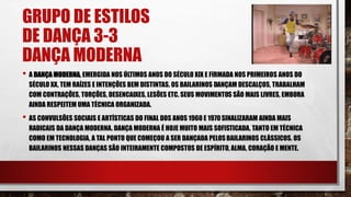 GRUPO DE ESTILOS
DE DANÇA 3-3
DANÇA MODERNA
• A DANÇA MODERNA, EMERGIDA NOS ÚLTIMOS ANOS DO SÉCULO XIX E FIRMADA NOS PRIMEIROS ANOS DO
SÉCULO XX, TEM RAÍZES E INTENÇÕES BEM DISTINTAS. OS BAILARINOS DANÇAM DESCALÇOS, TRABALHAM
COM CONTRAÇÕES, TORÇÕES, DESENCAIXES, LESÕES ETC. SEUS MOVIMENTOS SÃO MAIS LIVRES, EMBORA
AINDA RESPEITEM UMA TÉCNICA ORGANIZADA.
• AS CONVULSÕES SOCIAIS E ARTÍSTICAS DO FINAL DOS ANOS 1960 E 1970SINALIZARAM AINDA MAIS
RADICAIS DA DANÇA MODERNA. DANÇA MODERNA É HOJE MUITO MAIS SOFISTICADA, TANTO EM TÉCNICA
COMO EM TECNOLOGIA, A TAL PONTO QUE COMEÇOU A SER DANÇADA PELOSBAILARINOS CLÁSSICOS. OS
BAILARINOS NESSAS DANÇAS SÃO INTEIRAMENTE COMPOSTOS DE ESPÍRITO, ALMA, CORAÇÃO E MENTE.
 