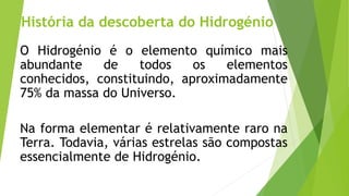 História da descoberta do Hidrogénio
O Hidrogénio é o elemento químico mais
abundante de todos os elementos
conhecidos, constituindo, aproximadamente
75% da massa do Universo.
Na forma elementar é relativamente raro na
Terra. Todavia, várias estrelas são compostas
essencialmente de Hidrogénio.