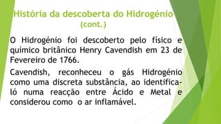 História da descoberta do Hidrogénio
(cont.)
O Hidrogénio foi descoberto pelo físico e
químico britânico Henry Cavendish em 23 de
Fevereiro de 1766.
Cavendish, reconheceu o gás Hidrogénio
como uma discreta substância, ao identifica-
ló numa reacção entre Ácido e Metal e
considerou como o ar inflamável.