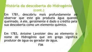 História da descoberta do Hidrogénio
(cont.)
Em 1781, descobriu mais profundamente ao
observar que este gás produzia água quando
queimado. A ele, geralmente é dado o crédito pela
sua descoberta como um elemento químico.
Em 1783, Antoine Lavoisier deu ao elemento o
nome de Hidrogénio que em grego significa
produtor de água ou gerador de água.
FIM