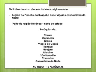 Os limites da nova diocese incluíam originalmente:

- Região do Planalto da Ibiapaba entre Viçosa e Guaraciaba do
  Norte;

-   Parte da região litorânea – norte do estado;

                           Paróquias de:

                              Chaval
                            Camocim
                              Granja
                        Viçosa do Ceará
                             Tianguá
                             Ubajara
                             Ibiapina
                          São Benedito
                           Carnaubal
                       Guaraciaba do Norte

                     AO TODO – 10 PARÓQUIAS
 
