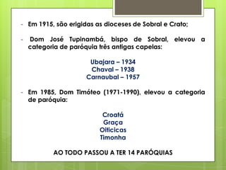 - Em 1915, são erigidas as dioceses de Sobral e Crato;

-   Dom José Tupinambá, bispo de Sobral, elevou a
    categoria de paróquia três antigas capelas:

                      Ubajara – 1934
                      Chaval – 1938
                     Carnaubal – 1957

- Em 1985, Dom Timóteo (1971-1990), elevou a categoria
  de paróquia:

                          Croatá
                          Graça
                         Oiticicas
                         Timonha

          AO TODO PASSOU A TER 14 PARÓQUIAS
 
