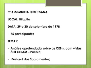 5ª ASSEMBLEIA DIOCESANA

LOCAL: Bitupitá

DATA: 29 e 30 de setembro de 1978

- 75 participantes

TEMAS:

- Análise aprofundada sobre as CEB‟s, com vistas
  à III CELAM – Puebla;

- Pastoral dos Sacramentos;
 