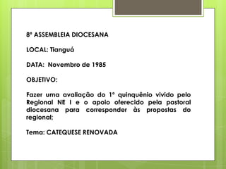 8ª ASSEMBLEIA DIOCESANA

LOCAL: Tianguá

DATA: Novembro de 1985

OBJETIVO:

Fazer uma avaliação do 1º quinquênio vivido pelo
Regional NE I e o apoio oferecido pela pastoral
diocesana para corresponder às propostas do
regional;

Tema: CATEQUESE RENOVADA
 