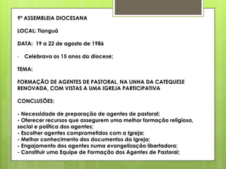 9ª ASSEMBLEIA DIOCESANA

LOCAL: Tianguá

DATA: 19 a 22 de agosto de 1986

- Celebrava os 15 anos da diocese;

TEMA:

FORMAÇÃO DE AGENTES DE PASTORAL, NA LINHA DA CATEQUESE
RENOVADA, COM VISTAS A UMA IGREJA PARTICIPATIVA

CONCLUSÕES:

- Necessidade de preparação de agentes de pastoral;
- Oferecer recursos que assegurem uma melhor formação religiosa,
social e política dos agentes;
- Escolher agentes comprometidos com a Igreja;
- Melhor conhecimento dos documentos da Igreja;
- Engajamento dos agentes numa evangelização libertadora;
- Constituir uma Equipe de Formação dos Agentes de Pastoral;
 