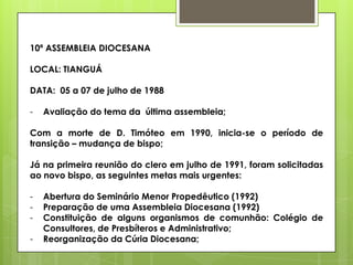 10ª ASSEMBLEIA DIOCESANA

LOCAL: TIANGUÁ

DATA: 05 a 07 de julho de 1988

-   Avaliação do tema da última assembleia;

Com a morte de D. Timóteo em 1990, inicia-se o período de
transição – mudança de bispo;

Já na primeira reunião do clero em julho de 1991, foram solicitadas
ao novo bispo, as seguintes metas mais urgentes:

-   Abertura do Seminário Menor Propedêutico (1992)
-   Preparação de uma Assembleia Diocesana (1992)
-   Constituição de alguns organismos de comunhão: Colégio de
    Consultores, de Presbíteros e Administrativo;
-   Reorganização da Cúria Diocesana;
 