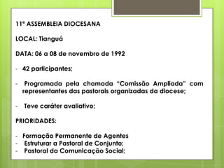 11ª ASSEMBLEIA DIOCESANA

LOCAL: Tianguá

DATA: 06 a 08 de novembro de 1992

- 42 participantes;

-    Programada pela chamada “Comissão Ampliada” com
    representantes das pastorais organizadas da diocese;

-   Teve caráter avaliativo;

PRIORIDADES:

- Formação Permanente de Agentes
- Estruturar a Pastoral de Conjunto;
- Pastoral da Comunicação Social;
 