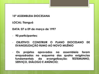 15ª ASSEMBLEIA DIOCESANA

LOCAL: Tianguá

DATA: 07 a 09 de março de 1997

- 90 participantes;

-    OBJETIVO: CONSTRUIR O PLANO DIOCESANO     DE
    EVANGELIZAÇÃO RUMO AO NOVO MILÊNIO

-    Os projetos aprovados na assembleia foram
    enquadrados no esquema das quatro exigências
    fundamentais   da   evangelização: TESTEMUNHO,
    SERVIÇO, DIÁLOGO E ANÚNCIO;
 