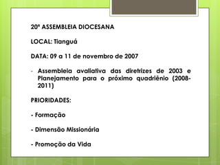 20ª ASSEMBLEIA DIOCESANA

LOCAL: Tianguá

DATA: 09 a 11 de novembro de 2007

- Assembleia avaliativa das diretrizes de 2003 e
  Planejamento para o próximo quadriênio (2008-
  2011)

PRIORIDADES:

- Formação

- Dimensão Missionária

- Promoção da Vida
 