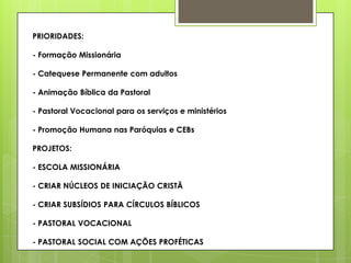 PRIORIDADES:

- Formação Missionária

- Catequese Permanente com adultos

- Animação Bíblica da Pastoral

- Pastoral Vocacional para os serviços e ministérios

- Promoção Humana nas Paróquias e CEBs

PROJETOS:

- ESCOLA MISSIONÁRIA

- CRIAR NÚCLEOS DE INICIAÇÃO CRISTÃ

- CRIAR SUBSÍDIOS PARA CÍRCULOS BÍBLICOS

- PASTORAL VOCACIONAL

- PASTORAL SOCIAL COM AÇÕES PROFÉTICAS
 