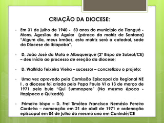 CRIAÇÃO DA DIOCESE:
- Em 31 de julho de 1940 - 50 anos do município de Tianguá -
  Mons. Agesilau de Aguiar (pároco da matriz de Santana)
  “Algum dia, meus irmãos, esta matriz será a catedral, sede
  da Diocese da Ibiapaba”.

-    D. João José da Mota e Albuquerque (2º Bispo de Sobral/CE)
    – deu início ao processo de ereção da diocese;

-   D. Walfrido Teixeira Vieira – sucessor – concretizou o projeto;

-    Uma vez aprovado pela Comissão Episcopal do Regional NE
    I , a diocese foi criada pelo Papa Paulo VI a 13 de março de
    1971 pela bula “Qui Summopere” (Na mesma época -
    Itapipoca e Quixadá)

-   Primeiro bispo – D. Frei Timóteo Francisco Nemésio Pereira
    Cordeiro – nomeação em 21 de abril de 1971 e ordenação
    episcopal em 04 de julho do mesmo ano em Canindé/CE
 