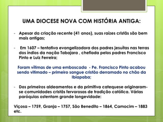 UMA DIOCESE NOVA COM HISTÓRIA ANTIGA:

- Apesar da criação recente (41 anos), suas raízes cristãs são bem
  mais antigas;

-   Em 1607 – tentativa evangelizadora dos padres jesuítas nas terras
    dos índios da nação Tabajara , chefiada pelos padres Francisco
    Pinto e Luiz Ferreira;

    Foram vítimas de uma emboscada - Pe. Francisco Pinto acabou
    sendo vitimado – primeiro sangue cristão derramado no chão da
                               Ibiapaba;

- Dos primeiros aldeamentos e da primitiva catequese originaram-
  se comunidades cristãs fervorosas de tradição católica. Várias
  paróquias ostentam grande longevidade:

Viçosa – 1759, Granja – 1757, São Benedito – 1864, Camocim – 1883
etc.
 