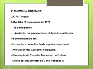 2ª ASSEMBLEIA DIOCESANA:

LOCAL: Tianguá

DATA: 08 a 10 de fevereiro de 1973

- 48 participantes;

-   Avaliação do planejamento elaborado em Bitupitá;

Há uma insistência em:

- Formação e capacitação de agentes de pastoral;

- Articulação dos Conselhos Paroquiais;

- Renovação do Conselho Diocesano de Pastoral;

- Leitura dos documentos do Conc. Vaticano II;
 