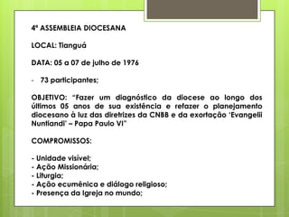 4ª ASSEMBLEIA DIOCESANA

LOCAL: Tianguá

DATA: 05 a 07 de julho de 1976

- 73 participantes;

OBJETIVO: “Fazer um diagnóstico da diocese ao longo dos
últimos 05 anos de sua existência e refazer o planejamento
diocesano à luz das diretrizes da CNBB e da exortação „Evangelii
Nuntiandi‟ – Papa Paulo VI”

COMPROMISSOS:

- Unidade visível;
- Ação Missionária;
- Liturgia;
- Ação ecumênica e diálogo religioso;
- Presença da Igreja no mundo;
 