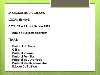 6ª ASSEMBLEIA DIOCESANA

LOCAL: Tianguá

DATA: 27 a 29 de julho de 1982

- Mais de 100 participantes;

TEMAS:

-   Pastoral da Terra
-   CEB‟s
-   Pastoral Urbana
-   Pastoral Familiar
-   Pastoral da Juventude
-   Pastoral dos Sacramentos
-   Educação Política
 