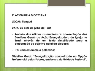 7ª ASSEMBLEIA DIOCESANA

LOCAL: Tianguá

DATA: 25 a 28 de julho de 1984

- Revisão das últimas assembleias e apresentação das
  Diretrizes Gerais da Ação Evangelizadora da Igreja no
  Brasil através de um texto simplificado para a
  elaboração do objetivo geral da diocese;

-   Foi uma assembleia polêmica;

Objetivo Geral: “Evangelização concretizada na Opção
Preferencial pelos Pobres, em busca da Unidade Pastoral”.
 