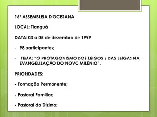 16ª ASSEMBLEIA DIOCESANA

LOCAL: Tianguá

DATA: 03 a 05 de dezembro de 1999

- 98 participantes;

-    TEMA: “O PROTAGONISMO DOS LEIGOS E DAS LEIGAS NA
    EVANGELIZAÇÃO DO NOVO MILÊNIO”.

PRIORIDADES:

- Formação Permanente;

- Pastoral Familiar;

- Pastoral do Dízimo;
 