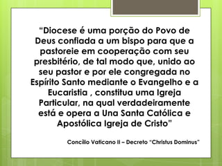 “Diocese é uma porção do Povo de
 Deus confiada a um bispo para que a
  pastoreie em cooperação com seu
 presbitério, de tal modo que, unido ao
  seu pastor e por ele congregada no
Espírito Santo mediante o Evangelho e a
    Eucaristia , constitua uma Igreja
  Particular, na qual verdadeiramente
  está e opera a Una Santa Católica e
        Apostólica Igreja de Cristo”

        Concílio Vaticano II – Decreto “Christus Dominus”
 