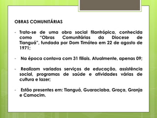 OBRAS COMUNITÁRIAS

- Trata-se de uma obra social filantrópica, conhecida
  como     “Obras    Comunitárias   da   Diocese    de
  Tianguá”, fundada por Dom Timóteo em 22 de agosto de
  1971;

-   Na época contava com 31 filiais. Atualmente, apenas 09;

-    Realizam variados serviços de educação, assistência
    social, programas de saúde e atividades várias de
    cultura e lazer;

-   Estão presentes em: Tianguá, Guaraciaba, Graça, Granja
    e Camocim.
 