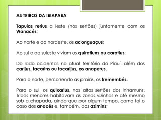AS TRIBOS DA IBIAPABA

Tapuias rerius a leste (nos sertões) juntamente com os
Wanacés;

Ao norte e ao nordeste, os aconguaçus;

Ao sul e ao suleste viviam os quiratiuns ou caratius;

Do lado ocidental, no atual território do Piauí, além dos
carijus, tacarins ou tocarijus, os anaperus.

Para o norte, percorrendo as praias, os tremembés.

Para o sul, os quixarius, nos altos sertões dos Inhamuns.
Tribos menores habitavam as zonas vizinhas e até mesmo
sob a chapada, ainda que por algum tempo, como foi o
caso dos anacés e, também, dos azimins;
 