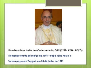 Dom Francisco Javier Hernández Arnedo, OAR (1991- ATUAL BISPO)

Nomeado em 06 de março de 1991 – Papa João Paulo II

Tomou posse em Tianguá em 24 de junho de 1991
 