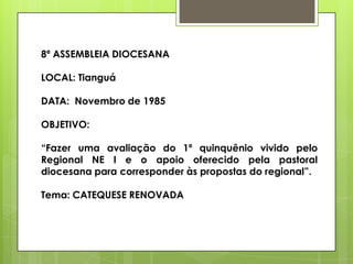 8ª ASSEMBLEIA DIOCESANA

LOCAL: Tianguá

DATA: Novembro de 1985

OBJETIVO:

“Fazer uma avaliação do 1º quinquênio vivido pelo
Regional NE I e o apoio oferecido pela pastoral
diocesana para corresponder às propostas do regional”.

Tema: CATEQUESE RENOVADA
 