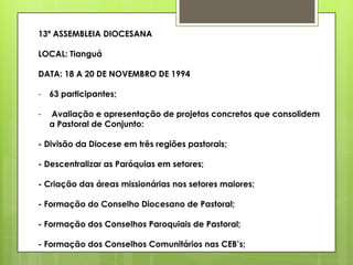 13ª ASSEMBLEIA DIOCESANA

LOCAL: Tianguá

DATA: 18 A 20 DE NOVEMBRO DE 1994

- 63 participantes;

-   Avaliação e apresentação de projetos concretos que consolidem
    a Pastoral de Conjunto:

- Divisão da Diocese em três regiões pastorais;

- Descentralizar as Paróquias em setores;

- Criação das áreas missionárias nos setores maiores;

- Formação do Conselho Diocesano de Pastoral;

- Formação dos Conselhos Paroquiais de Pastoral;

- Formação dos Conselhos Comunitários nas CEB‟s;
 