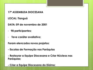 17ª ASSEMBLEIA DIOCESANA

LOCAL: Tianguá

DATA: 09 de novembro de 2001

- 98 participantes;

-   Teve caráter avaliativo;

Foram elencados novos projetos:

- Escolas de Formação nas Paróquias

- Restaurar a Equipe Diocesana e Criar Núcleos nas
Paróquias;

- Criar a Equipe Diocesana do Dízimo;
 