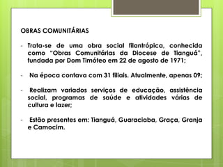 OBRAS COMUNITÁRIAS

- Trata-se de uma obra social filantrópica, conhecida
  como “Obras Comunitárias da Diocese de Tianguá”,
  fundada por Dom Timóteo em 22 de agosto de 1971;

-   Na época contava com 31 filiais. Atualmente, apenas 09;

-    Realizam variados serviços de educação, assistência
    social, programas de saúde e atividades várias de
    cultura e lazer;

-   Estão presentes em: Tianguá, Guaraciaba, Graça, Granja
    e Camocim.
 