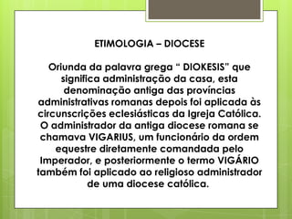 ETIMOLOGIA – DIOCESE

   Oriunda da palavra grega “ DIOKESIS” que
      significa administração da casa, esta
       denominação antiga das províncias
administrativas romanas depois foi aplicada às
circunscrições eclesiásticas da Igreja Católica.
 O administrador da antiga diocese romana se
 chamava VIGARIUS, um funcionário da ordem
    equestre diretamente comandada pelo
 Imperador, e posteriormente o termo VIGÁRIO
também foi aplicado ao religioso administrador
             de uma diocese católica.
 