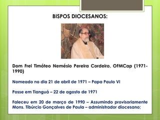 BISPOS DIOCESANOS:




Dom Frei Timóteo Nemésio Pereira Cordeiro, OFMCap (1971-
1990)

Nomeado no dia 21 de abril de 1971 – Papa Paulo VI

Posse em Tianguá – 22 de agosto de 1971

Faleceu em 20 de março de 1990 – Assumindo provisoriamente
Mons. Tibúrcio Gonçalves de Paula – administrador diocesano;
 