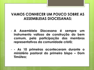 VAMOS CONHECER UM POUCO SOBRE AS
    ASSEMBLEIAS DIOCESANAS:


- A Assembleia Diocesana é sempre um
  instrumento valioso de construção do bem
  comum, pela participação dos membros
  representativos da comunidade cristã;

- - As 10 primeiras aconteceram durante o
  ministério pastoral do primeiro bispo – Dom
  Timóteo;
 