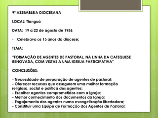 9ª ASSEMBLEIA DIOCESANA

LOCAL: Tianguá

DATA: 19 a 22 de agosto de 1986

- Celebrava os 15 anos da diocese;

TEMA:

“FORMAÇÃO DE AGENTES DE PASTORAL, NA LINHA DA CATEQUESE
RENOVADA, COM VISTAS A UMA IGREJA PARTICIPATIVA”

CONCLUSÕES:

- Necessidade de preparação de agentes de pastoral;
- Oferecer recursos que assegurem uma melhor formação
religiosa, social e política dos agentes;
- Escolher agentes comprometidos com a Igreja;
- Melhor conhecimento dos documentos da Igreja;
- Engajamento dos agentes numa evangelização libertadora;
- Constituir uma Equipe de Formação dos Agentes de Pastoral;
 