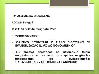 15ª ASSEMBLEIA DIOCESANA

LOCAL: Tianguá

DATA: 07 a 09 de março de 1997

- 90 participantes;

-    OBJETIVO: “CONSTRUIR O PLANO DIOCESANO DE
    EVANGELIZAÇÃO RUMO AO NOVO MILÊNIO”.

-    Os projetos aprovados na assembleia foram
    enquadrados no esquema das quatro exigências
    fundamentais           da         evangelização:
    TESTEMUNHO, SERVIÇO, DIÁLOGO E ANÚNCIO;
 