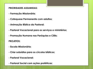 PRIORIDADES ASSUMIDAS:

- Formação Missionária;

- Catequese Permanente com adultos;

- Animação Bíblica da Pastoral;

- Pastoral Vocacional para os serviços e ministérios;

- Promoção Humana nas Paróquias e CEBs;

PROJETOS:

- Escola Missionária;

- Criar subsídios para os círculos bíblicos;

- Pastoral Vocacional;

- Pastoral Social com ações proféticas;
 