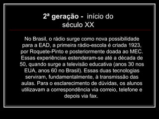No Brasil, o rádio surge como nova possibilidade para a EAD, a primeira rádio-escola é criada 1923, por Roquete-Pinto e posteriormente doada ao MEC. Essas experiências estenderam-se até a década de 50, quando surge a televisão educativa (anos 30 nos EUA, anos 60 no Brasil). Essas duas tecnologias serviram, fundamentalmente, à transmissão das aulas. Para o esclarecimento de dúvidas, os alunos utilizavam a correspondência via correio, telefone e depois via fax.  2ª geração -  início do século XX 