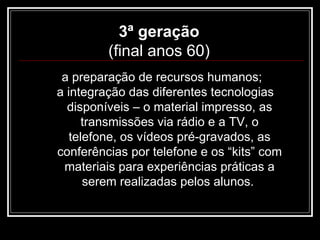3ª geração  (final anos 60)  a preparação de recursos humanos;  a integração das diferentes tecnologias disponíveis – o material impresso, as transmissões via rádio e a TV, o telefone, os vídeos pré-gravados, as conferências por telefone e os “kits” com materiais para experiências práticas a serem realizadas pelos alunos.  