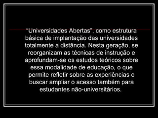 “ Universidades Abertas”, como estrutura básica de implantação das universidades totalmente a distância. Nesta geração, se reorganizam as técnicas de instrução e aprofundam-se os estudos teóricos sobre essa modalidade de educação, o que permite refletir sobre as experiências e buscar ampliar o acesso também para estudantes não-universitários.  