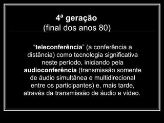 4ª geração  (final dos anos 80)   “ teleconferência ” (a conferência a distância) como tecnologia significativa neste período, iniciando pela  audioconferência  (transmissão somente de áudio simultânea e multidirecional entre os participantes) e, mais tarde, através da transmissão de áudio e vídeo .  