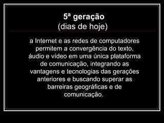 5ª geração (dias de hoje)  a Internet e as redes de computadores permitem a convergência do texto, áudio e vídeo em uma única plataforma de comunicação, integrando as vantagens e tecnologias das gerações anteriores e buscando superar as barreiras geográficas e de comunicação.  