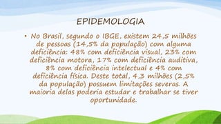 EPIDEMOLOGIA
• No Brasil, segundo o IBGE, existem 24,5 milhões
de pessoas (14,5% da população) com alguma
deficiência: 48% com deficiência visual, 23% com
deficiência motora, 17% com deficiência auditiva,
8% com deficiência intelectual e 4% com
deficiência física. Deste total, 4,3 milhões (2,5%
da população) possuem limitações severas. A
maioria delas poderia estudar e trabalhar se tiver
oportunidade.
 